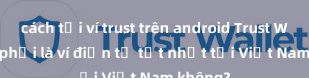 cách tải ví trust trên android Trust Wallet có phải là ví điện tử tốt nhất tại Việt Nam không?